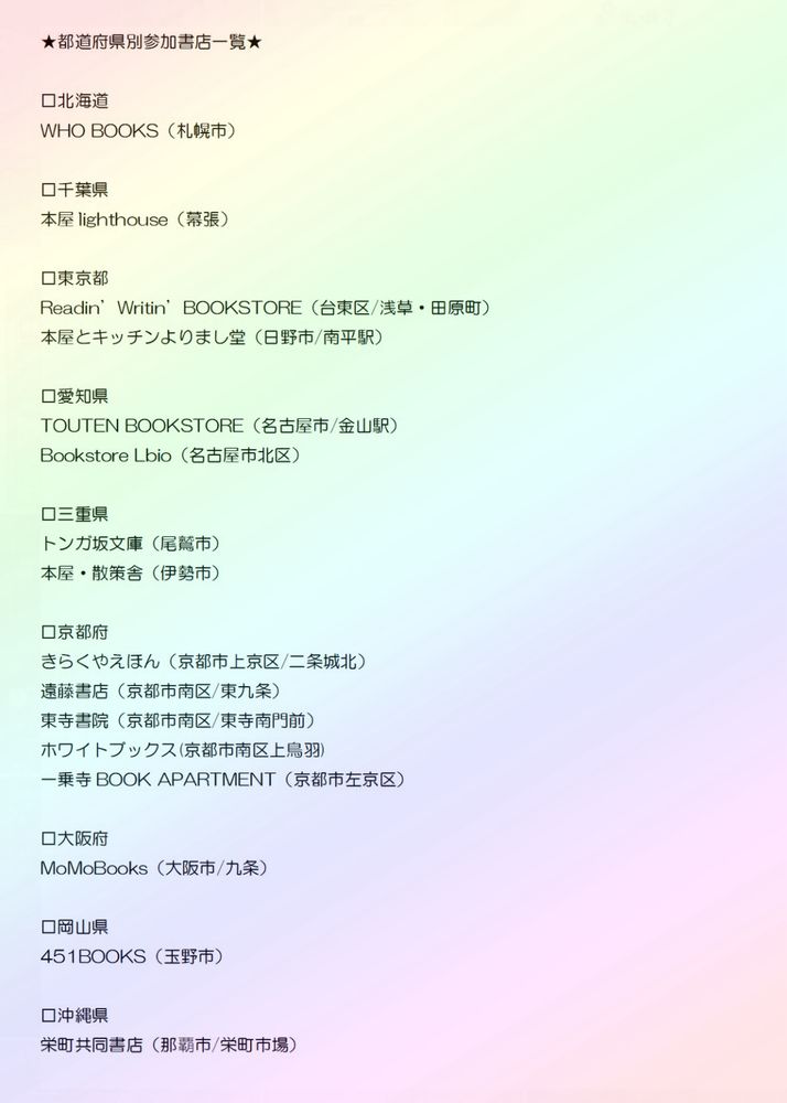 都道府県別 参加書店一覧

◽️北海道
WHO BOOKS（札幌市中央区）

◽️千葉県
本屋lighthouse（幕張）

◽️東京都
Readin’ Writin’ BOOKSTORE（台東区/浅草） 
本屋とキッチンよりまし堂（日野市/南平駅）

◽️愛知県
TOUTEN BOOKSTORE（名古屋市/金山駅）
Bookstore Lbio（名古屋市北区）

◽️三重県
トンガ坂文庫（尾鷲市）
散策舎（伊勢市）

◽️京都府
きらくやえほん（京都市上京区/二条城北）
遠藤書店（京都市南区/東九条）
東寺書院（京都市南区/東寺南門前）
ホワイトブックス（京都市南区上鳥羽）
一乗寺BOOK APARTMENT（京都市左京区）

◽️奈良県
ほんの入り口（奈良市）

◽️大阪府
MoMoBooks（大阪市/九条）

◽️岡山県
451books（玉野市）

◽️沖縄県
栄町共同書店（那覇/栄町市場）