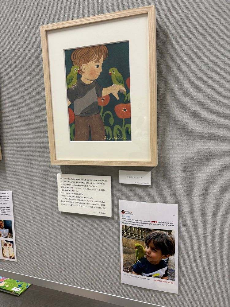 子供とインコの描かれた絵と写真。
絵のタイトルは「オサマくんとインコ」
キャプションには以下の文。
イスラエル軍はガザ市の避難民が身を寄せる学校を空爆。27人が死亡。
イスラエル軍は、ガザ市東部を空爆し子ども8人を含む30人が死亡。
ガザ市の病がイスラエル軍の攻を受け、7人が死亡。
毎日毎日、報道される17人、35人、28人、90人、600人、4万7000人•・・「私たちは数字ではない！」パレスチナのひとたちは切実に訴える。
ひとりひとりに名前があり、個性があり、未来があった。
パレスチナの男の子とインコの絵を描きました。「オサマ」という名前の男の子、おともだちのインコの名前はなんだろう？「osama bird」で検索してみて下さい。数字ではないオサマくんは、とても愛らしい可愛い子だ。
吉田尚令作。