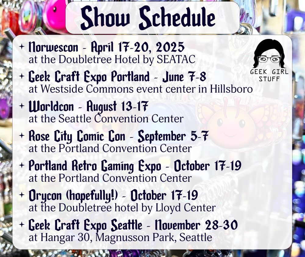 Show Schedule
+ Norwescon - April 17-20, 2025
at the Doubletree Hotel by SEATAC
+ Geek Craft Expo Portland - June 7-8
at Westside Commons event center in Hillsboro
+ Worldcon - Rugust 13-17
at the Seattle Convention Center
+ Rose City Comic Con - September 5-7
at the Portland Convention Center
+ Portland Retro Gaming Expo - October 17-19
at the Portland Convention Center
+ Orycon (hopefully!) - October 17-19
at the Doubletree hotel by Lloyd Center
+ Geek Craft Expo Seattle - November 28-30
at Hangar 30, Magnusson Park, Seattle