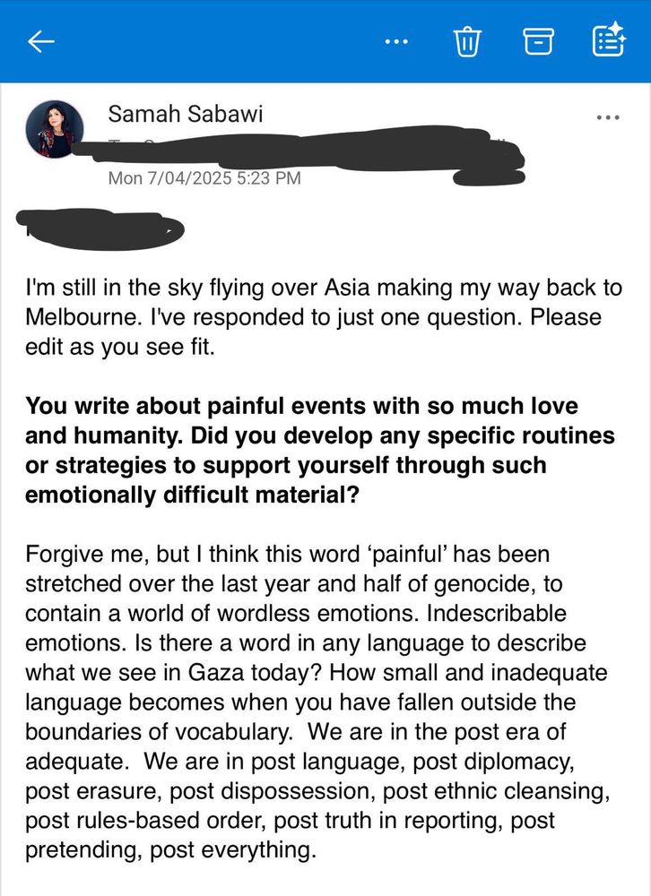 Samah Sabawi

Mon 7/04/2025 5:23 PM

I'm still in the sky flying over Asia making my way back to Melbourne. I've responded to just one question. Please edit as you see fit. 

You write about painful events with so much love and humanity. Did you develop any specific routines or strategies to support yourself through such emotionally difficult material? 

Forgive me, but | think this word ‘painful’ has been stretched over the last year and half of genocide, to contain a world of wordless emotions. Indescribable emotions. Is there a word in any language to describe what we see in Gaza today? How small and inadequate language becomes when you have fallen outside the boundaries of vocabulary. We are in the post era of adequate. We are in post language, post diplomacy, post erasure, post dispossession, post ethnic cleansing, post rules-based order, post truth in reporting, post pretending, post everything.
