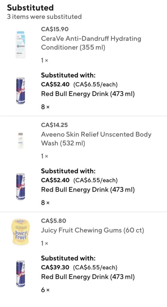 Substituted
3 items were substituted
CA$15.90
Cera Ve Anti-Dandruff Hydrating
Conditioner (355 ml)
1 x
Substituted with:
CA$52.40 (CA$6.55/each)
Red Bull Energy Drink (473 ml)
8x
CA$14.25
Aveeno Skin Relief Unscented Body
Wash (532 ml)
1 x
Substituted with:
CA$52.40 (CA$6.55/each)
Red Bull Energy Drink (473 ml)
8x
CA$5.80
Juicy Fruit Chewing Gums (60 ct)
1x
Substituted with:
CA$39.30 (CA$6.55/each)
Red Bull Energy Drink (473 ml)
6x