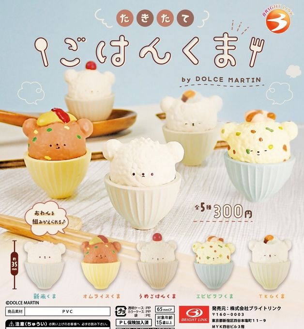 『たきたてごはんくま by DOLCE MARTIN』
ラインナップ&amp;lt;1&amp;gt;新米くま&amp;lt;2&amp;gt;オムライスくま&amp;lt;3&amp;gt;うめごはんくま&amp;lt;4&amp;gt;エビピラフくま&amp;lt;5&amp;gt;TKG くま
メーカー：ブライト
"Freshly Cooked Rice Bear by DOLCE MARTIN" 
 Lineup &lt;1&gt; New Rice Bear &lt;2&gt; Omelette Rice Bear &lt;3&gt; Ume Rice Bear &lt;4&gt; Shrimp Pilaf Bear &lt;5&gt; TKG Bear 
 Manufacturer: Bright