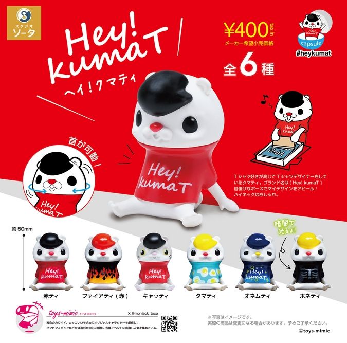『Hey!kumaT』
ラインナップ&amp;lt;1&amp;gt;赤ティ&amp;lt;2&amp;gt;ファイアティ(赤)&amp;lt;3&amp;gt;キャッティ&amp;lt;4&amp;gt;タマティ&amp;lt;5&amp;gt;オネムティ&amp;lt;6&amp;gt;ホネティ
メーカー：スタジオソータ
2024
"Hey!kumaT" 
 Lineup <1> Red Tee <2> Fire Tee (Red) <3> Catty <4> Tamaty <5> Onemty <6> Honety 
 Manufacturer: Studio Sota 
 2024
