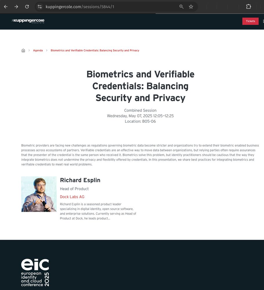 A screen shot from the web site for the European Identity and Cloud Conference (EIC) 2025, showing a session titled "Biometrics and Verifiable Credentials: Balancing Security and Privacy" on Wednesday, May 07, 2025 12:05—12:25.

The abstract says:
"Biometric providers are facing new challenges as regulations governing biometric data become stricter and organizations try to extend their biometric enabled business processes across ecosystems of partners. Verifiable credentials are an effective way to move data between organizations, but relying parties often require assurances that the presenter of the credential is the same person who received it. Biometrics solve this problem, but identity practitioners should be cautious that the way they integrate biometrics does not undermine the privacy and flexibility offered by credentials. In this presentation, we share best practices for integrating biometrics and verifiable credentials to meet real world problems."

The presenter is:
Richard Esplin
Head of Product
Dock Labs AG

The start of the bio says:
"Richard Esplin is a seasoned product leader specializing in digital identity, open source software, and enterprise solutions. Currently serving as Head of Product at Dock, he leads product..."

The URL is:
https://www.kuppingercole.com/sessions/5844/1