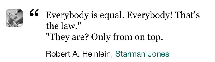 “Everybody is equal. Everybody! That’s the law.”
“They are? Only from on top.”
Robert A. Heinlein, Starman Jones