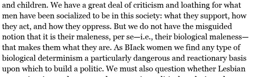 We have a great deal of criticism and loathing for what men have been socialized to be in this society: what they support, how they act, and how they oppress. But we do not have the misguided notion that it is their maleness, per se—i.e., their biological maleness— that makes them what they are. As BIack women we find any type of biological determinism a particularly dangerous and reactionary basis upon which to build a politic.