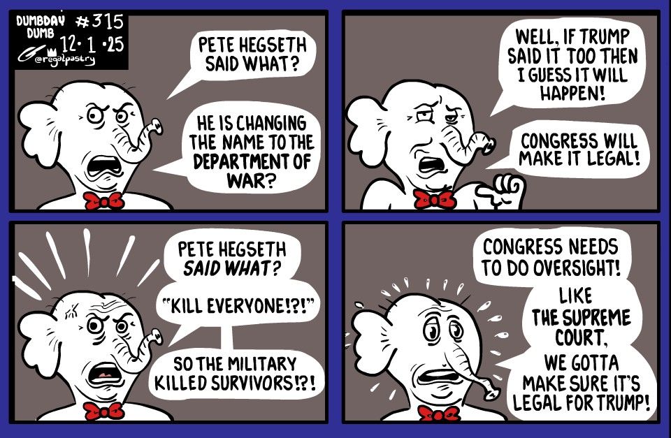 Dumbday 315

GOP Congress hears what Defense Sec Pete Hegseth says.
4 panels
Top row
Reacts to Hegseth saying changing Defense back to Dept of War
Shrugs off saying Trump says it, too, so the Congress will probably make it law 

Second row
Reacts to Hegseth saying: "Kill everybody" even survivors

Panicky in final panel 
Days, Congress needs to do something!
Then says, Like the Supreme Court, "we gotta make sure it is legal for Trump!"