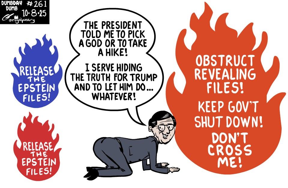 DumbDay #261 redone from yesterday, with new words, drawing and design. 

Johnson bending down in front of a large fire 
His back is to two, smaller fires which implore Released the Epstein Files!
The orange fire in front of him says, 
"Obstruct revealing files!
Keep gov't shut down! 
Don't Cross Me!"

Johnson says, President told him to pick a god or to take a hike so he will serve hiding the truth for him and let him do whatever he wants, even at the expense of repowering Congress.
