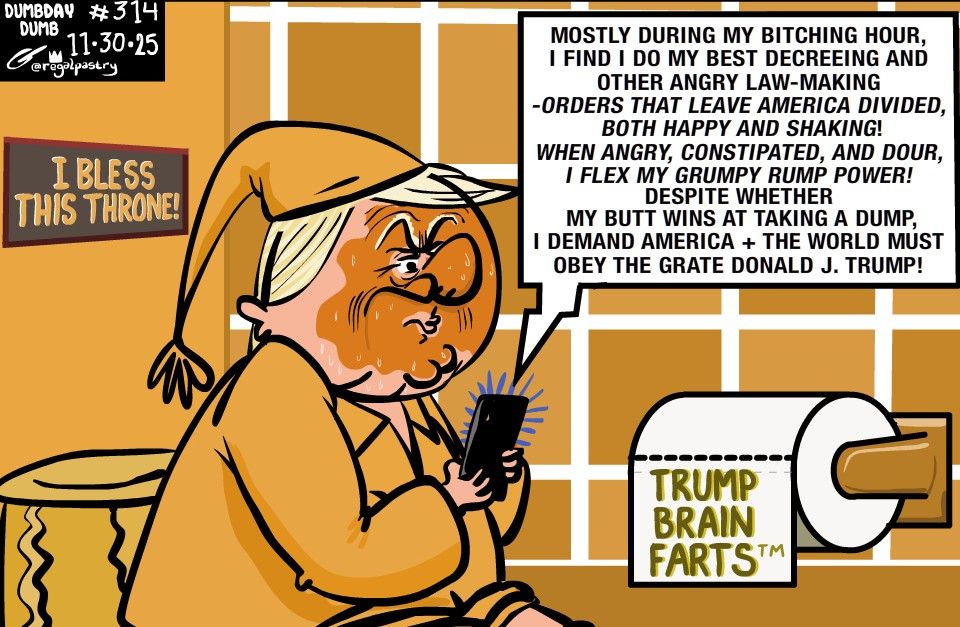 Trump dump 
Brain Farts
DumbDay 315
Mostly during my Bitching Hour,
I find I do my best decreeing and other angry law-making-
Orders that leave America divided and both happy and shaking!
When angry, constipated, and dour, I flex my Grumpy Rump Power!
Despite whether my butt 
wins at taking a dump, 
I demand America + the World must
Obey the grate Donald J. Trump!

