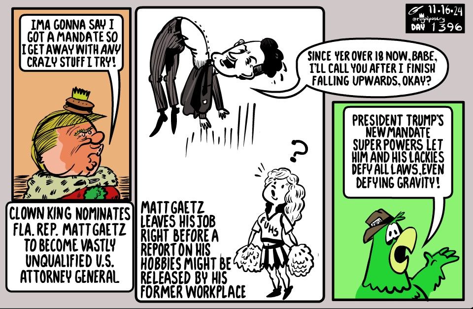 From Nov 16, 2024, 
Matt Gaetz seemed like he was falling upwards after Trump wanted to nominatile him to be the top lawyer.

First panel: King Trump talking up his absurd mandate 
Second panel: Gaetz falling up away from a cheerleader whom he says he will see around now that she is of age

And finally a Both Sides Bird parrot summarizing that Trump now can do anything he wants to defy all laws including gravity.