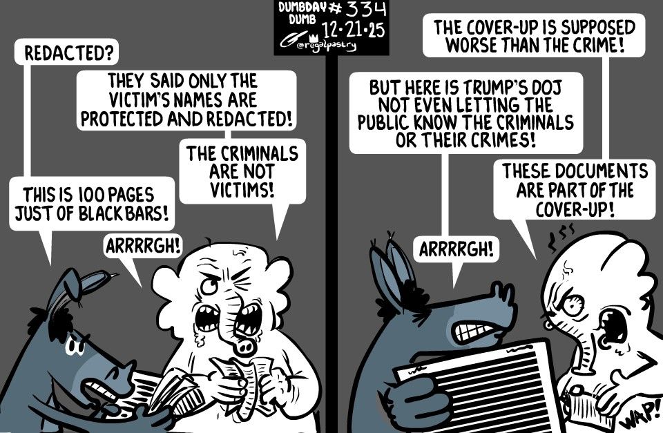 DumbDay 334
Donkey and Elephant both mad at redacted document dumps on Epstein.

Panel 1:
"Redacted?"
"They said only victim's names are protected and redacted! The criminals are not victims!"
"This is 100 pages just of black bars! "Arrrrgh!"
Panel 2:
"The cover-up is supposed to be worse than the crime!"
"But here is Trump's D o J not even letting the Public know the criminals or their crimes!"
"These documents are part of the cover-up!"
"Arrrrgh!"
