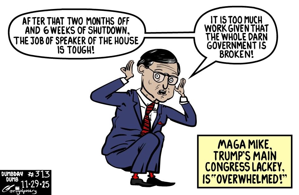 MAGA Mike whining about how tough his job is.

"After that two months off and 6 weeks of Shutdown, the job Speaker of the House is tough! It is too much darn work given the government is broken!"
Caption: "MAGA Mike, Trump's Main Congress lackey, is "overwhelmed!"