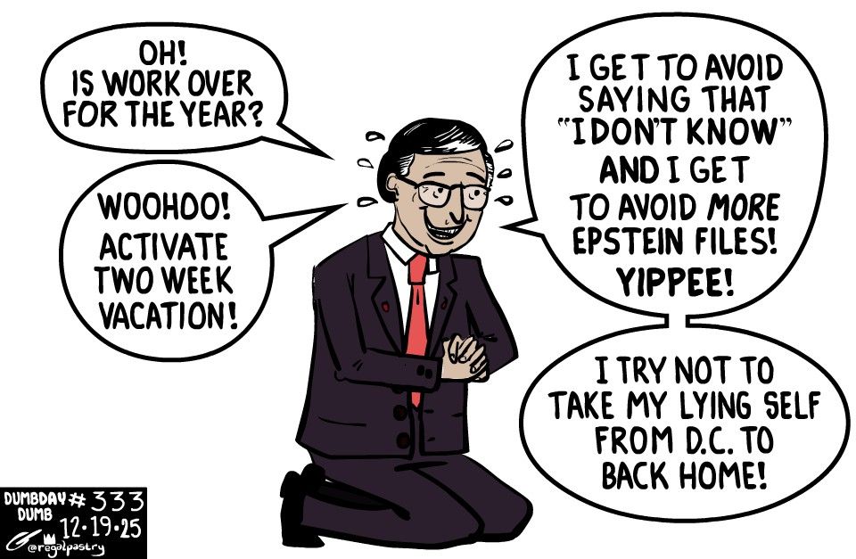 Dumb day 333
Mike Johnson on his knees, presumably praying 

Says:
"Oh! Is work over for another year?"
"Woohoo! Activate two week vacation!"
"I get to avoid saying "I don't know!" AND I get to avoid more Epstein Files!"
"YIPPEE!"
"I try not to take my lying self from D.C. to back home!"