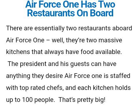 Air Force One Has Two Restaurants On Board

There are essentially two restaurants aboard Air Force One – well, they’re two massive kitchens that always have food available.  The president and his guests can have anything they desire Air Force one is staffed with top rated chefs, and each kitchen holds up to 100 people.  That’s pretty big!