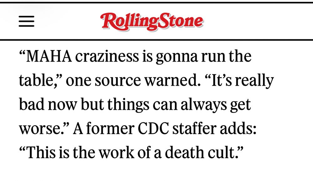 Rolling Stone
"MAHA craziness is gonna run the table," one source warned. "It's really bad now but things can always get worse." A former CDC staffer adds:
"This is the work of a death cult."