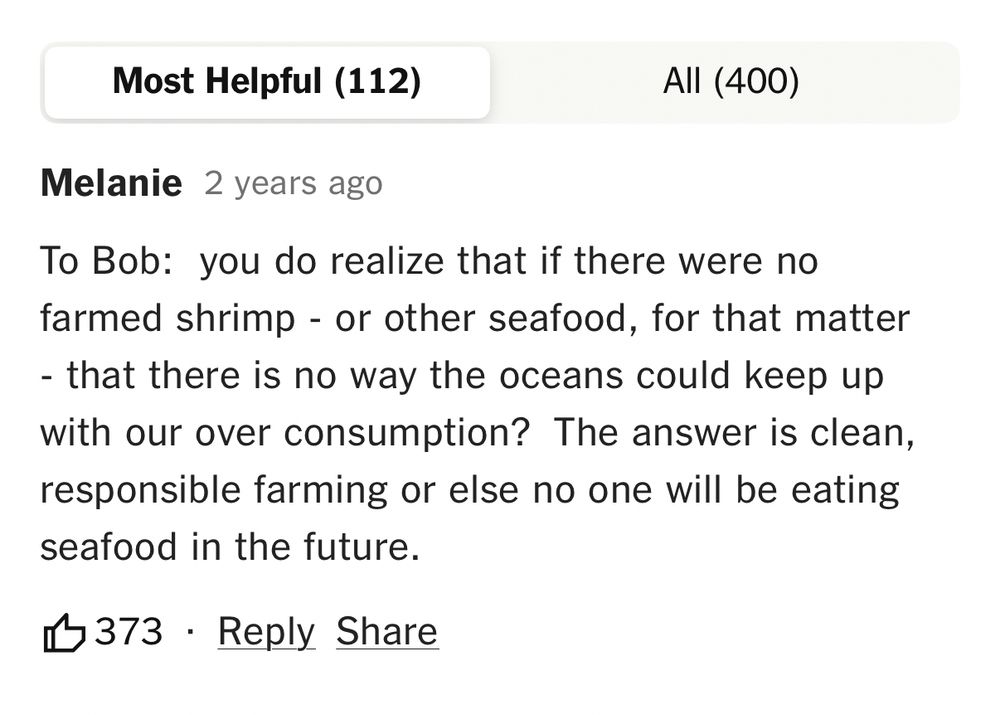 Most Helpful (112)
All (400)
Melanie 2 years ago
To Bob: you do realize that if there were no farmed shrimp - or other seafood, for that matter
- that there is no way the oceans could keep up with our over consumption? The answer is clean, responsible farming or else no one will be eating seafood in the future.
1 373 • Reply Share
