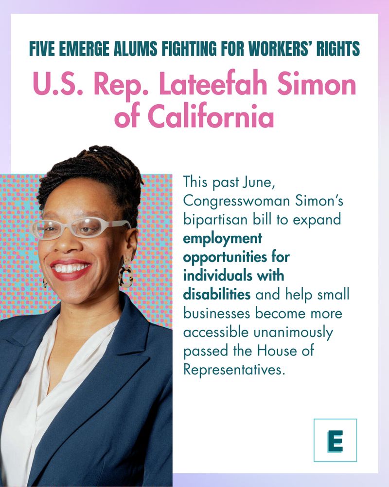 Five Emerge Alums Fighting for Workers’ Rights
U.S. Rep. Lateefah Simon of California
This past June, Congresswoman Simon’s bipartisan bill to expand employment opportunities for individuals with disabilities and help small businesses become more accessible unanimously passed the House of Representatives.