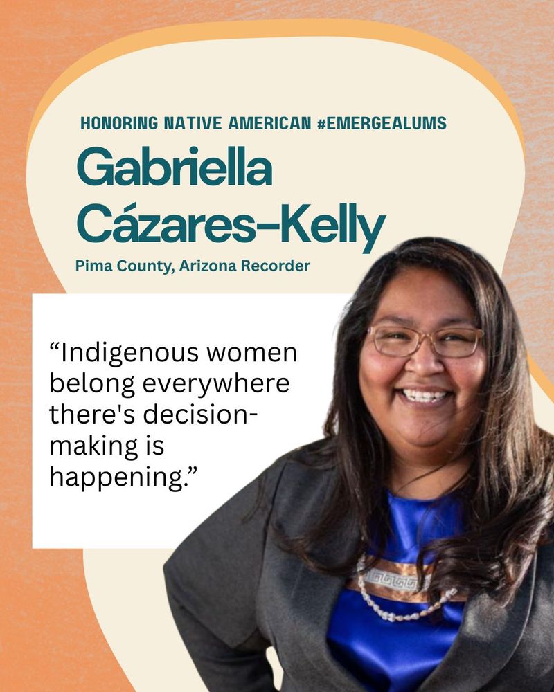 HONORING NATIVE AMERICAN #EMERGEALUMS
Gabriella Cázares-Kelly
Pima County, Arizona Recorder
“Indigenous women belong everywhere there's decision-making is
happening.”