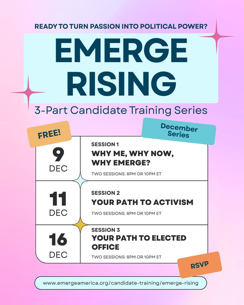 READY TO TURN PASSION INTO POLITICAL POWER? EMERGE RISING, 3-Part Candidate Training Series. FREE! December Series: Dec 9: SESSION 1, Why Me, Why Now, Why Emerge? TWO SESSIONS: 8PM OR 10PM ET. Dec 11: SESSION 2: Your Path to Activism. TWO SESSIONS: 8PM OR 10PM ET. Dec 16: SESSION 3: Your Path to Elected Office. TWO SESSIONS: 8PM OR 10PM ET. RSVP: www.emergeamerica.org/candidate-training/emerge-rising