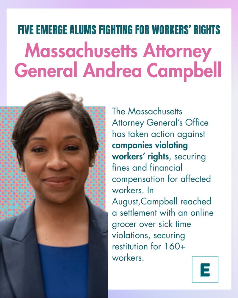 Five Emerge Alums Fighting for Workers’ Rights
Massachusetts Attorney General Andrea Campbell
The Massachusetts Attorney General’s Office has taken action against companies violating workers’ rights, securing fines and financial compensation for affected workers. In August,Campbell reached a settlement with an online grocer over sick time violations, securing restitution for 160+ workers.