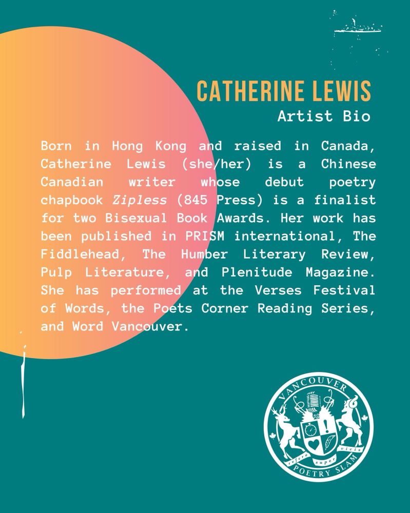 Catherine Lewis’s Artist Bio:

Born in Hong Kong and raised in Canada, Catherine Lewis (she/her) is a Chinese Canadian writer whose debut poetry chapbook ZIPLESS (845 Press) is a finalist for two Bisexual Book Awards. Her work has been published in PRISM international, The Fiddlehead, The Humber Literary Review, Pulp Literature, and Plenitude Magazine. She has performed at Verses Festival of Words, the Poets Corner Reading Series, and Word Vancouver.