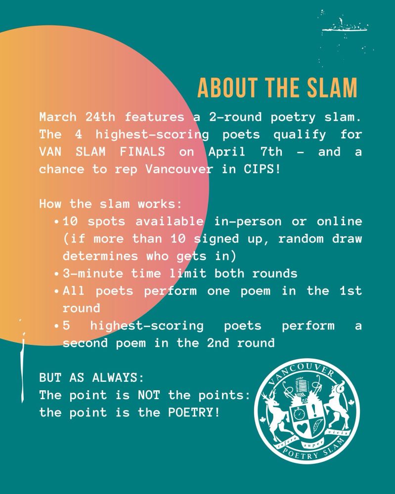 About the Slam:

March 24th features a 2-round poetry slam. The 4 highest-scoring poets qualify for VAN SLAM FINALS on April 7th - and a chance to rep Vancouver in CIPS!

How the slam works:
- 10 spots available in-person on line (if more than 10 signed up, random draw decides who gets in)
- 3-minute time limit both rounds
- All poets perform one poem in the 1st round
- 5 highest-scoring poets perform a second poem in the 2nd round

BUT AS ALWAYS:
The point is NOT the points: the point is the POETRY!