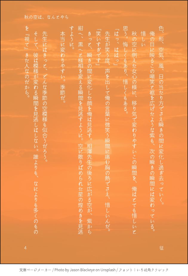 色、形、空気、風、日の当たり方でさえ瞬きの間に変化し過ぎ去っていく。
　俺の目に映るこの嘲笑と裾を広げたような紫も、次の瞬きの瞬間には変わっている。
　惜しい
　秋の空に例えた女心の様に、移り気で変わりやすいこの瞬間を、俺はとても惜しいと思う。悔しくもあり、惜しくもある。
「はっ、ははっ」
　先生が笑う度、声を出して俺の言葉に微笑う瞬間に痛む胸の熱でさえ、惜しいんだ。
「笑いすぎです」
　きっと、瞬きの間に変化した顔を俺は見逃す。相澤先生の後ろに広がる空が、紫から紺へ、黒へと様相を変える瞬間を見逃すように。空に散りばめられた星の煌めきを見逃すように。
　本当に変わりやすい。季節だ。

　先生にはきっと、どんな季節の空模様も似合うだろう。
　そして、彼は模様が変わる瞬間を見逃しはしない。誰よりも、なによりも多くのものを『視て』きた人なのだから。

