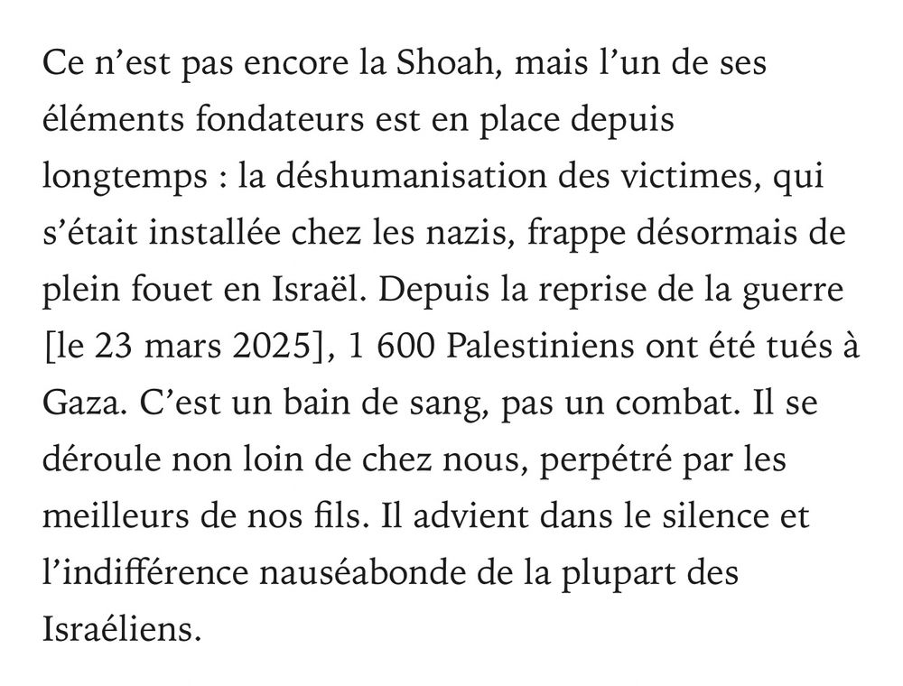 Extrait de l’interview 
Ce n’est pas encore la Shoah, mais l’un de ses éléments fondateurs est en place depuis longtemps : la déshumanisation des victimes, qui s’était installée chez les nazis, frappe désormais de plein fouet en Israël. Depuis la reprise de la guerre [le 23 mars 2025], 1 600 Palestiniens ont été tués à Gaza. C’est un bain de sang, pas un combat. Il se déroule non loin de chez nous, perpétré par les meilleurs de nos fils. Il advient dans le silence et l’indifférence nauséabonde de la plupart des Israéliens.