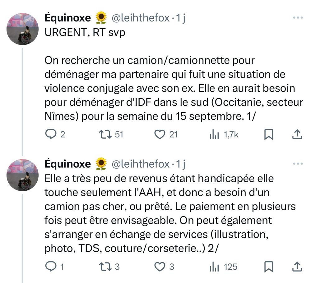 Post X

Equinoxe @leihthefox

URGENT, RT svp

On recherche un camion/camionnette pour déménager ma partenaire qui fuit une situation de violence conjugale avec son ex. Elle en aurait besoin pour déménager d'IDF dans le sud (Occitanie, secteur
Nîmes) pour la semaine du 15 septembre.

Elle a très peu de revenus étant handicapée elle touche seulement l'AAH, et donc a besoin d'un camion pas cher, ou prêté. Le paiement en plusieurs fois peut être envisageable. On peut également s'arranger en échange de services (illustration, photo, TDS, couture/corseterie..)