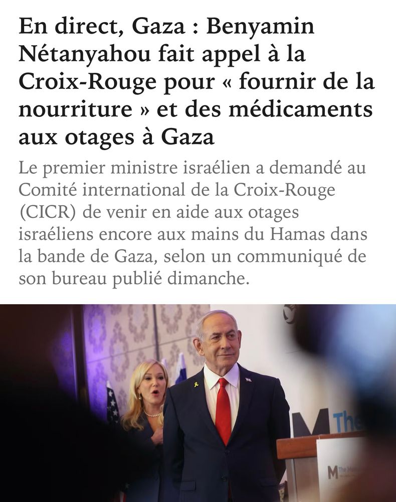 Titre du Monde 
« En direct, Gaza : Benyamin Nétanyahou fait appel à la Croix-Rouge pour « fournir de la nourriture » et des médicaments aux otages à Gaza Le premier ministre israélien a demandé au
Comité international de la Croix-Rouge
(CICR) de venir en aide aux otages israéliens encore aux mains du Hamas dans la bande de Gaza, selon un communiqué de son bureau publié dimanche. »
Photo de Benjamin Netanyahou.
