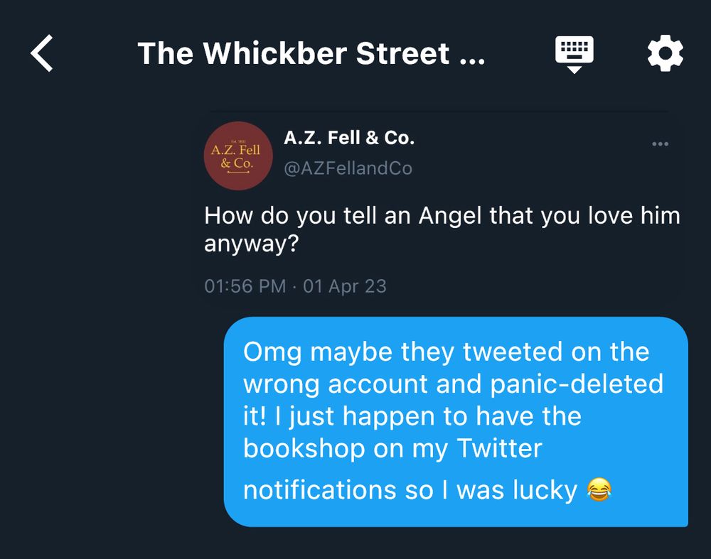 Screenshot of the Whickber Street Twitter group chat:
“@TigerAndDragon (Ms. Cheng): [sharing a screenshot of the tweet from A.Z. Fell & Co. Saying
‘How do you tell an Angel that you love him anyway?’]
Omg maybe they tweeted on the wrong account and panic-deleted it! I just happen to have the bookshop on my Twitter notifications so I was lucky 😂”