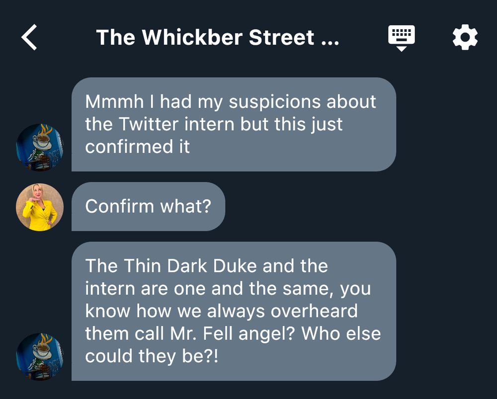 Screenshot of the Whickber Street Twitter group chat:
“@CoffeeOrDeath (Nina): Mmmh I had my suspicions about the Twitter intern but this just confirmed it
@DustyVinyls (Maggie): Confirm what?
@CoffeeOrDeath (Nina): The Thin Dark Duke and the intern are one and the same, you know how we always overheard them call Mr. Fell angel? Who else could they be?!”