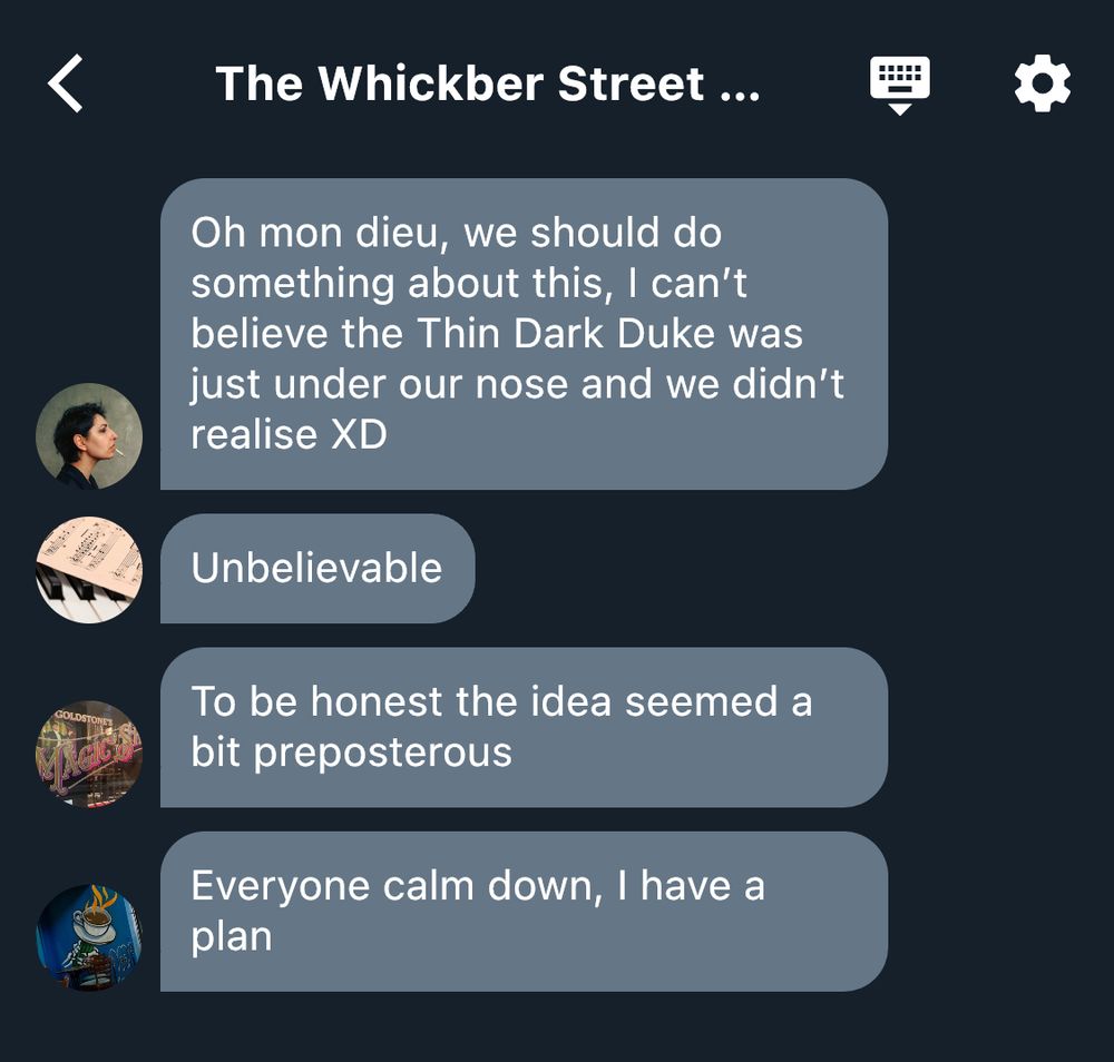 Screenshot of the Whickber Street Twitter group chat:
“@FrenchInSoho (Justine): Oh mon dieu, we should do something about this, I can’t believe the Thin Dark Duke was just under our nose and we didn’t realise XD
@D_Arnold (Mr. Arnold): Unbelievable
@GoldstoneMagic (Mutt): To be honest the idea seemed a bit preposterous 
@CoffeeOrDeath (Nina): Everyone calm down, I have a plan"