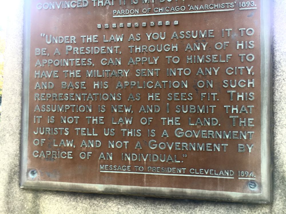 "UNDER THE LAW AS YOU ASSUME IT TO BE, A PRESIDENT, THROUGH ANY OF HIS APPOINTEES, CAN APPLY TO HIMSELF TO HAVE THE MILITARY SENT INTO ANY CITY, AND BASE HIS APPLICATION ON SUCH REPRESENTATIONS AS HE SEES FIT. THIS ASSUMPTION IS NEW, AND I SUBMIT THAT IT IS NOT THE LAW OF THE LAND. THE JURISTS TELL US THIS IS A GOVERNMENT OF LAW, AND NOT A GOVERNMENT BY CAPRICE OF AN INDIVIDUAL"
MESSAGE TO PRESIDENT CLEVELAND 1894