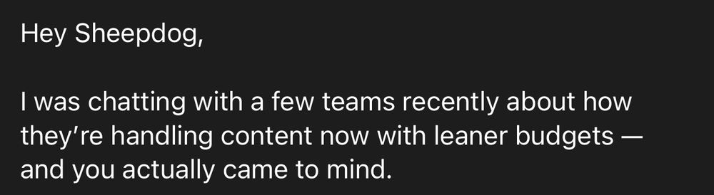An email from someone I’ve never heard of, who certainly doesn’t know me. 

It says 

Hey Sheepdog,

I was chatting with a few teams recently about how they’re handling content now with leaner budgets — and you actually came to mind.

I cut the image there to keep it from being identifiable. 