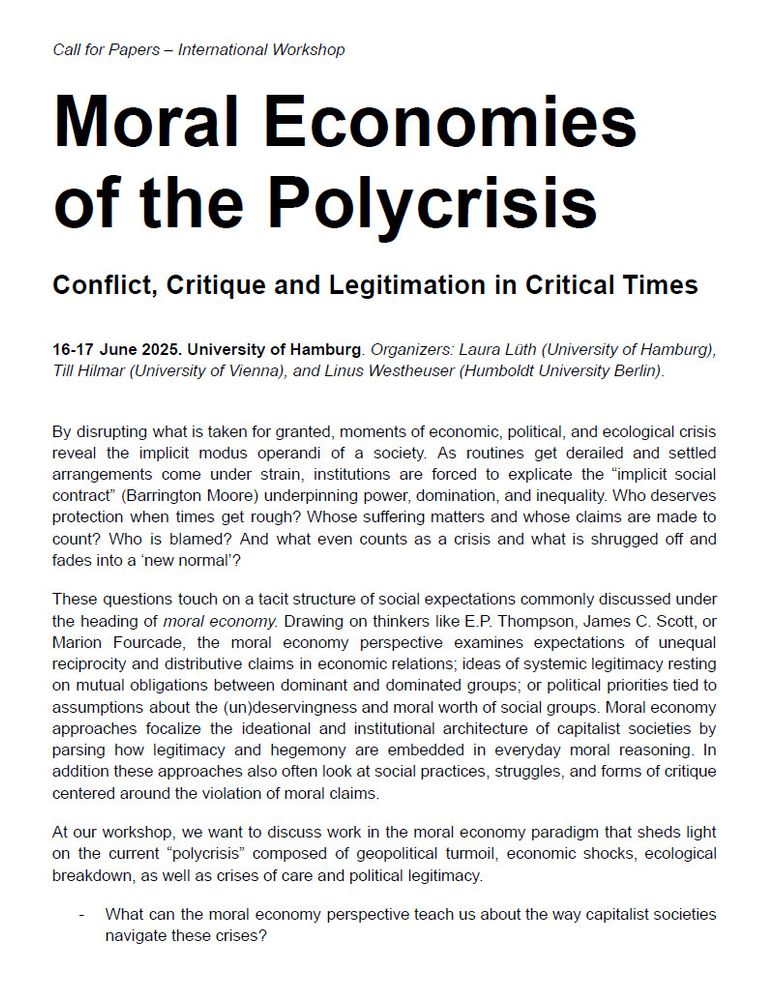 Moral Economies of the Polycrisis
Conflict, Critique and Legitimation in Critical Times

International Workshop. 16-17 June 2025. University of Hamburg. Organizers: Laura Lüth (University of Hamburg), Till Hilmar (University of Vienna), and Linus Westheuser (Humboldt University Berlin).


By disrupting what is taken for granted, moments of economic, political, and ecological crisis reveal the implicit modus operandi of a society. As routines get derailed and settled arrangements come under strain, institutions are forced to explicate the “implicit social contract” (Barrington Moore) underpinning power, domination, and inequality. Who deserves protection when times get rough? Whose suffering matters and whose claims are made to count? Who is blamed? And what even counts as a crisis and what is shrugged off and fades into a ‘new normal’? 

These questions touch on a tacit structure of social expectations commonly discussed under the heading of moral economy. Drawing on thinkers like E.P. Thompson, James C. Scott, or Marion Fourcade, the moral economy perspective examines expectations of unequal reciprocity and distributive claims in economic relations; ideas of systemic legitimacy resting on mutual obligations between dominant and dominated groups; or political priorities tied to assumptions about the (un)deservingness and moral worth of social groups. Moral economy approaches focalize the ideational and institutional architecture of capitalist societies by parsing how legitimacy and hegemony are embedded in everyday moral reasoning. In addition these approaches also often look at social practices, struggles, and forms of critique centered around the violation of moral claims. 

At our workshop, we want to discuss work in the moral economy paradigm that sheds light on the current “polycrisis” composed of geopolitical turmoil, economic shocks, ecological breakdown, as well as crises of care and political legitimacy. 