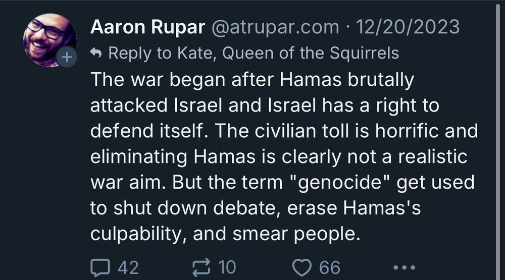 Aaron Rupar @atrupar.com • 12/20/2023 The war began after Hamas brutally attacked Israel and Israel has a right to defend itself. The civilian toll is horrific and eliminating Hamas is clearly not a realistic war aim. But the term "genocide" get used to shut down debate, erase Hamas's culpability, and smear people.