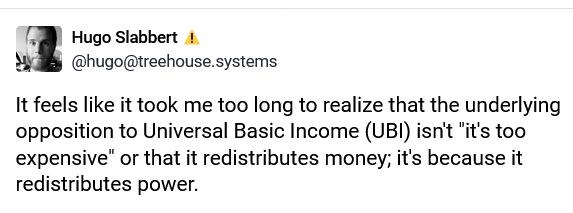 It feels like it took me too long to realize that the underlying opposition to Universal Basic Income (UBI) isn't "it's too expensive" or that it redistributes money; it's because it redistributes power.

During the pandemic, we saw a massive swell in worker power, as work-from-home requirements showed a better way of working was possible for many, accommodations that had been withheld for ages for being "unworkable" or "too expensive" suddenly were shown to be completely viable and broadly accessible, COVID relief benefits provided much needed supports and showed that direct distribution was possible, and more brutally the work force shrunk because of illness and death.

Remember the "nobody wants to work" mantra? Right, well, because the pool of available workers was lower and expectations for what employers should provide to their employees grew, so employers had to work harder (pay more, provide better working conditions) to fill positions. It's not that nobody wants to work; it's that the job and wages and working conditions you could get away with don't cut it anymore, because people have options.

And they didn't like that...
Workers had to be brought back to heel:
Greedflation juicing corporate profits, mass layoffs, Return To Office (RTO) mandates. These measures aren't about productivity or necessity; they're about taking back power and control.

UBI works in the same spaces.
When people's basic needs are met, they can pursue better opportunities. When the threat of poverty is removed, you have more power at the bargaining table because you don't have to take the bare minimum just to survive. In other words: you have more power in the equation.

