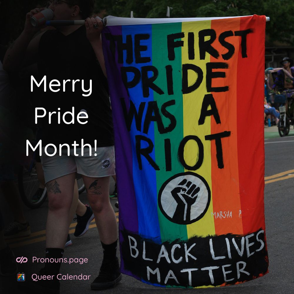 Person carrying a rainbow flag with "The first Pride was a riot" written on it, along with a raised fist symbol and "Black lives matter". source: https://unsplash.com/photos/a-man-standing-next-to-a-rainbow-flag-81kkEMFGivw

Over it text "Merry Pride Month!" and logos of pronouns.page and Queer Calendar