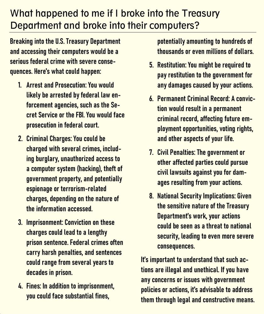 What happened to me if I broke into the Treasury 
Department and broke into their computers?
 
Breaking into the U.S. Treasury Department and accessing their computers would be a serious federal crime with severe conse-quences. Here’s what could happen:
1.	Arrest and Prosecution: You would likely be arrested by federal law en-forcement agencies, such as the Se-cret Service or the FBI. You would face prosecution in federal court.
2.	Criminal Charges: You could be charged with several crimes, includ-ing burglary, unauthorized access to a computer system (hacking), theft of government property, and potentially espionage or terrorism-related charges, depending on the nature of the information accessed.
3.	Imprisonment: Conviction on these charges could lead to a lengthy pris-on sentence. Federal crimes often carry harsh penalties, and sentences could range from several years to decades in prison.
4.	Fines: In addition to imprisonment, you could face substantial fines, po-tentially amounting to hundreds of thousands or even millions of dollars.
5.	Restitution: You might be required to pay restitution to the government for any damages caused by your actions.
6.	Permanent Criminal Record: A con-viction would result in a permanent criminal record, affecting future em-ployment opportunities, voting rights, and other aspects of your life.
7.	Civil Penalties: The government or other affected parties could pursue civil lawsuits against you for damag-es resulting from your actions.
8.	National Security Implications: Given the sensitive nature of the Treasury Department’s work, your actions could be seen as a threat to national security, leading to even more se-vere consequences.
It’s important to understand that such ac-tions are illegal and unethical. If you have any concerns or issues with government policies or actions, it’s advisable to address them through legal and constructive means.
 

