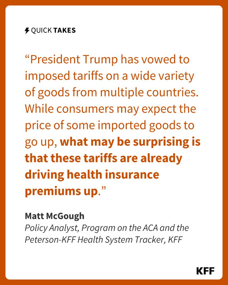 KFF graphic featuring a quote from Matt McGough, KFF Policy Analyst for the Program on the ACA and the Peterson-KFF Health System Tracker. It says, “President Trump has vowed to imposed tariffs on a wide variety of goods from multiple countries. While consumers may expect the price of some imported goods to go up, what may be surprising is that these tariffs are already driving health insurance premiums up.”