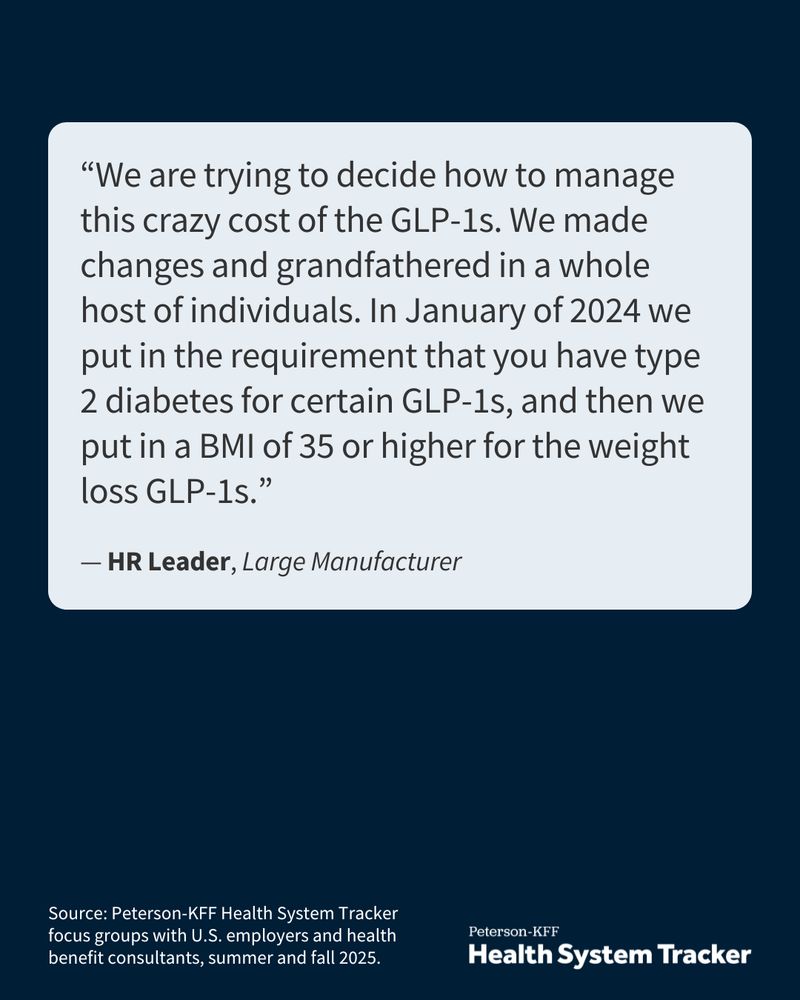 KFF graphic highlighting a focus group quote: “We are trying to decide how to manage this crazy cost of the GLP-1s. We made changes and grandfathered in a whole host of individuals. In January of 2024 we put in the requirement that you have type 2 diabetes for certain GLP-1s, and then we put in a BMI of 35 or higher for the weight loss GLP-1s.” — HR Leader, Large Manufacturer

Source: Peterson-KFF Health System Tracker focus groups with U.S. employers and health benefit consultants, summer and fall 2025.