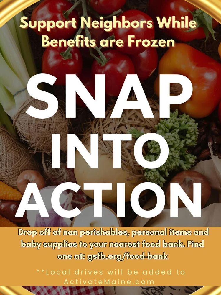 Support Neighbors While Benefits Are Frozen
SNAP INTO ACTION

Drop off non-perishables, personal items and baby supplies. Find one at 
https://www.gsfb.org/food-map/

**Local drives will be added to activatemaine.com