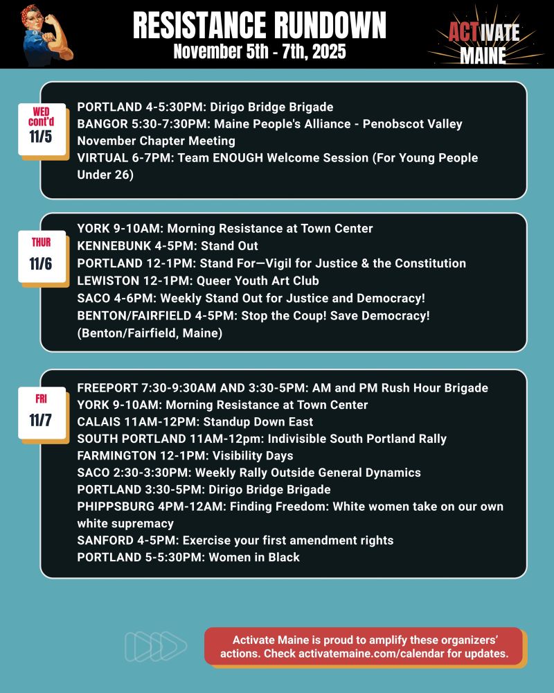 
TUE 11/4
FREEPORT 8-10AM: VISIBILITY FREEPORT Stand for Democracy!
YORK 9-10AM: Morning Resistance at Town Center
BANGOR 11AM-1PM: Weekly peaceful protest
CHERRYFIELD 12-1PM: On the Bridge
LEWISTON 12-1PM: Weekly Protest at Susan Collins Office
WISCASSET 4-5PM: Community Stand Up - Being a Good Human Matters!
BRUNSWICK 5:30-6:30PM: Weekly Overpass Protest: Stop Fascism Now!
FREEPORT 7:30-8:30AM: Stop the Fuel Investment

WED 11/5
FREEPORT 7:30-9:30AM AND 3:30-5PM: AM and PM Rush Hour Brigade
YORK 9-10AM: Morning Resistance at Town Center
BRIDGTON 10-11AM: Peaceful Solidarity Protest DAMARISCOTTA/NEWCASTLE 11AM-12PM: Weekly Wednesday Protest on the Bridge
BANGOR 12-1PM: End the wars standout
ORONO 12-1PM: Madam Defarge Knitters--Knitting the community together for the common good
BRUNSWICK 12:30-1PM: Weekly- Cosplay Protest: Stop Fascism Now!
BANGOR 12-1PM: End the Wars Standout
BANGOR 12-12:30PM: Peace and Ceasefire in Gaza
NORWAY 2:30-3:30PM: Rally for Democracy
BATH 3-4PM: Indivisibility Brigade on the Sagadahoc Bridge
PORTLAND 4-5:30PM: Dirigo Bridge Brigade
BANGOR 5:30-7:30PM: Maine People's Alliance - Penobscot Valley November Chapter Meeting
VIRTUAL 6-7PM: Team ENOUGH Welcome Session (For Young People Under 26)

THUR 11/6
YORK 9-10AM: Morning Resistance at Town Center
KENNEBUNK 4-5PM: Stand Out
PORTLAND 12-1PM: Stand For—Vigil for Justice & the Constitution
LEWISTON 12-1PM: Queer Youth Art Club
SACO 4-6PM: Weekly Stand Out for Justice and Democracy!
BENTON/FAIRFIELD 4-5PM: Stop the Coup! Save Democracy! (Benton/Fairfield, Maine)

FRI 11/7
FREEPORT 7:30-9:30AM AND 3:30-5PM: AM and PM Rush Hour Brigade
YORK 9-10AM: Morning Resistance at Town Center
CALAIS 11AM-12PM: Standup Down East
SOUTH PORTLAND 11AM-12pm: Indivisible South Portland Rally
FARMINGTON 12-1PM: Visibility Days
SACO 2:30-3:30PM: Weekly Rally Outside General Dynamics
PORTLAND 3:30-5PM: Dirigo Bridge Brigade
PHIPPSBURG 4PM-12AM: Finding Freedom: White women take on our own white supremacy
SANFORD 4…
