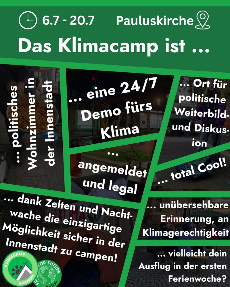 Grafik mit grünem Hintergrund und mehreren Fotos in schrägen Kästen, die Eindrücke vom Klimacamp zeigen. Oben steht: „6.7 – 20.7, Pauluskirche. Das Klimacamp ist …“. In den Bildern verteilt stehen Aussagen wie:
„… eine 24/7 Demo fürs Klima“,
„… angemeldet und legal“,
„… politisches Wohnzimmer in der Innenstadt“,
„… Ort für politische Weiterbildung und Diskussion“,
„… total cool!“,
„… unübersehbare Erinnerung an Klimagerechtigkeit“,
„… vielleicht dein Ausflug in der ersten Ferienwoche?“,
und
„… dank Zelten und Nachtwache die einzigartige Möglichkeit sicher in der Innenstadt zu campen!“.
Unten links sind die Logos von Klimacamp Bochum und Fridays for Future.