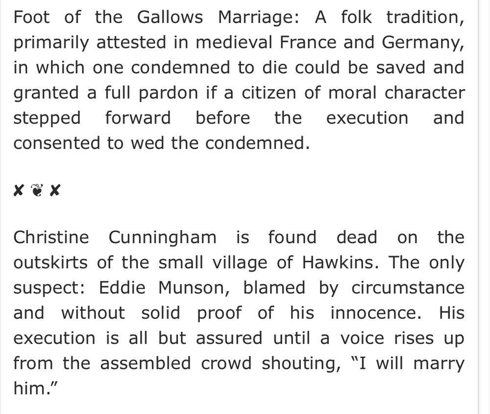 Foot of the Gallows Marriage: A folk tradition, primarily attested in medieval France and Germany, in which one condemned to die could be saved and granted a full pardon if a citizen of moral character stepped forward before the execution and consented to wed the condemned.

✘ ❦ ✘

Christine Cunningham is found dead on the outskirts of the small village of Hawkins. The only suspect: Eddie Munson, blamed by circumstance and without solid proof of his innocence. His execution is all but assured until a voice rises up from the assembled crowd shouting, “I will marry him.”