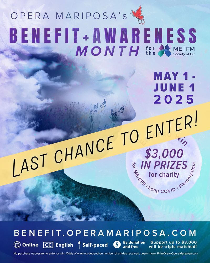 Across and blue and purple graphic is a yellow diagonal banner with all caps text reading, Last chance to enter! Below that can be seen an artistic portrait of a woman in side profile from the chest up. Her figure is partly hidden by thick, cloud-like haze, and her silhouette includes images of tall wild grass and evergreen trees. Overlaid text reads: “Opera Mariposa’s Benefit + Awareness Month for the ME | FM Society of BC. May 1–June 1, 2025. Enter to win $3,000 in prizes for charity for ME/CFS | Long COVID | Fibromyalgia. benefit.operamariposa.com. No purchase necessary to enter or win. Odds of winning depend on number of entries received. Learn more: prizedraw.operamariposa.com.” The image also includes two butterfly logos: a red one for Opera Mariposa, and a blue, purple, and teal one for the ME | FM Society of BC. Other details note that the event is online, closed-captioned in English, self-paced, by donation and free to attend, with support up to $3,000 being triple matched.
