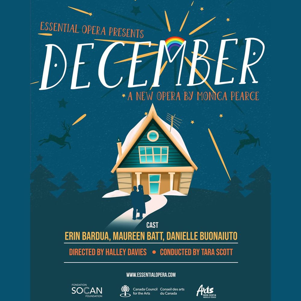 Teal graphic with an illustration of a winter cabin, and a rainbow radiating star rates. Text reads, Essential Opera presents December, a new opera by Monica Pearce. Cast: Erin Bardua, Maureen Batt, Danielle Buonaiuto. Directed by Halley Davies, conducted by Tara Scott. www.EssentialOpera.com Logos at the bottom for SOCAN Foundation, Canada Council for the Arts, and Arts Nova Scotia