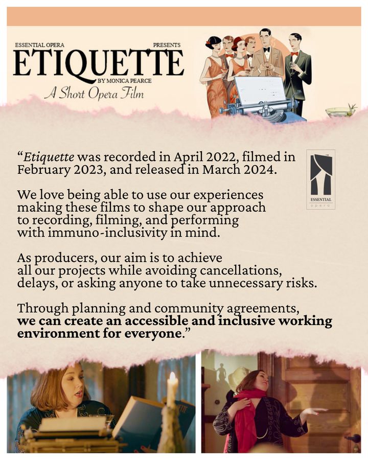 Collage of a peach-coloured title design reading, Essential Opera presents Etiquette, a short opera film, alongside a vintage illustration of partygoers behind a blue typewriter. Below that is a torn paper strip with the Essential Opera logo and the quote, "Etiquette was recorded in April 2022, filmed in February 2023, and released in March 2024. We love being able to use our experiences making these films to shape our approach to recording, filming, and performing with immuno-inclusivity in mind. As producers, our aim is to achieve all our projects while avoiding cancellations, delays, or asking anyone to take unnecessary risks. Through planning & community agreements, we can create an accessible & inclusive working environment for everyone.” At the bottom are shots from 'Etiquette' with soprano Maureen Batt as Dorothy Parker. On the left she's behind a stack of books & a candle; on the right she wears a red scarf and extends a hand to the shadowy silhouette of an imaginary gentleman.