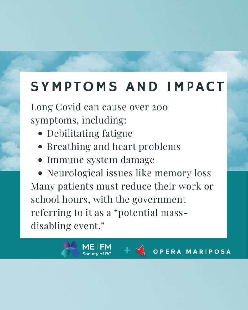 Teal and white graphic with a soft cloud pattern and text reading, "Symptoms and impact: Long Covid can cause over 200 symptoms, including: debilitating fatigue. Breathing and heart problems. Immune system damage. Neurological issues like memory loss. Many patients must reduce their work or school hours, with the government referring to it as a 'potential mass- disabling event.'" At the bottom is the blue, purple and teal butterfly logo for the ME | FM Society of BC and the red butterfly logo for Opera Mariposa.